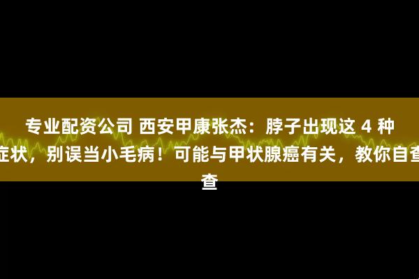 专业配资公司 西安甲康张杰：脖子出现这 4 种症状，别误当小毛病！可能与甲状腺癌有关，教你自查