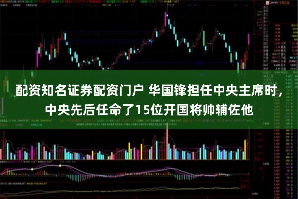 配资知名证券配资门户 华国锋担任中央主席时，中央先后任命了15位开国将帅辅佐他