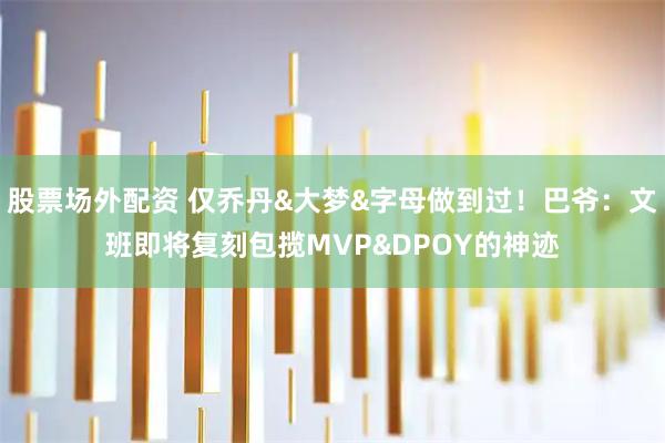 股票场外配资 仅乔丹&大梦&字母做到过！巴爷：文班即将复刻包揽MVP&DPOY的神迹